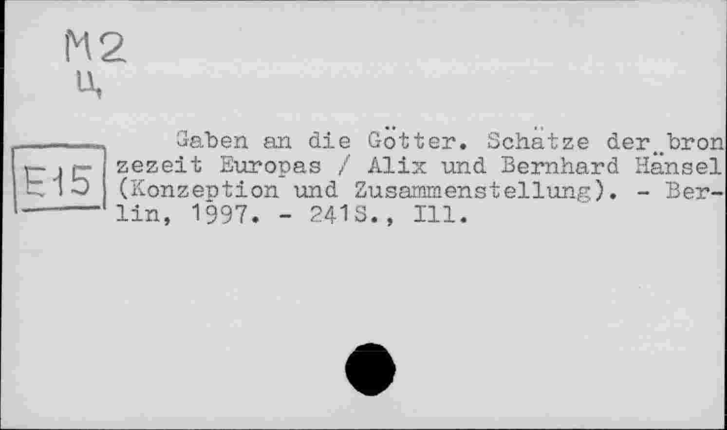 ﻿М2 u.
НІ5
Gaben an die Gotter. Schatze der^bron zezeit Europas / Alix und Bernhard Hansel (Konzeption und Zusammenstellung). - Berlin, 1997. - 241S., Ill.